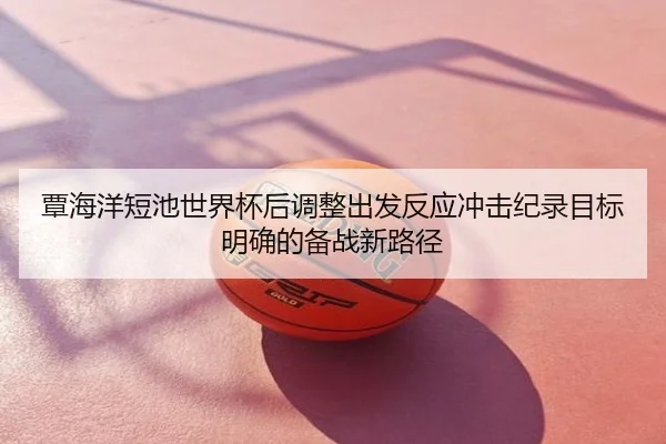 覃海洋短池世界杯后调整出发反应冲击纪录目标明确的备战新路径